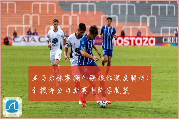亚马尔休赛期补强操作深度解析：引援评分与新赛季阵容展望
