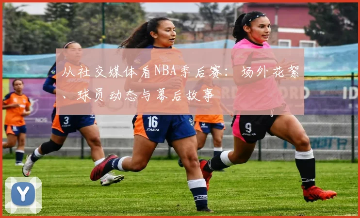 从社交媒体看NBA季后赛：场外花絮、球员动态与幕后故事