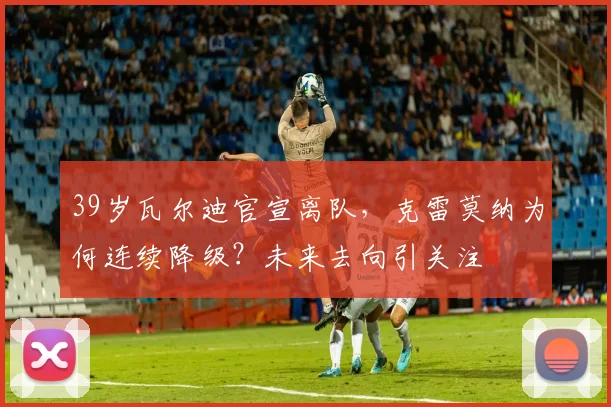 39岁瓦尔迪官宣离队，克雷莫纳为何连续降级？未来去向引关注