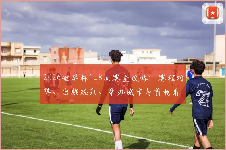 2026世界杯1_8决赛全攻略：赛程对阵、出线规则、举办城市与首轮看点前瞻