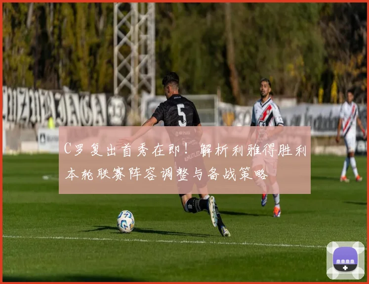 C罗复出首秀在即！解析利雅得胜利本轮联赛阵容调整与备战策略