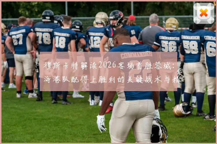 穆斯卡特解读2026客场首胜蓉城：海港队配得上胜利的关键战术与精神层面分析
