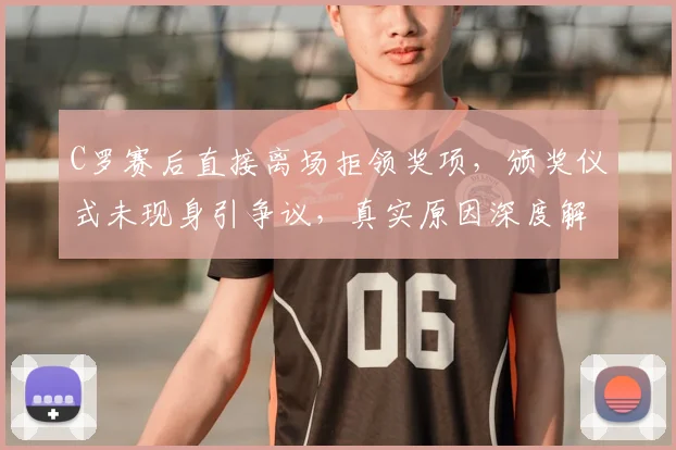 C罗赛后直接离场拒领奖项，颁奖仪式未现身引争议，真实原因深度解析