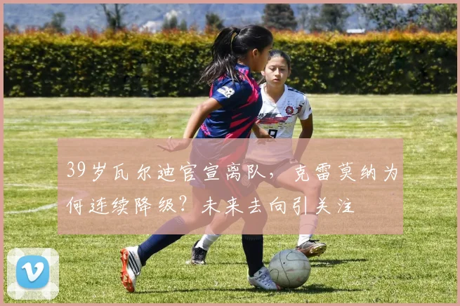 39岁瓦尔迪官宣离队，克雷莫纳为何连续降级？未来去向引关注
