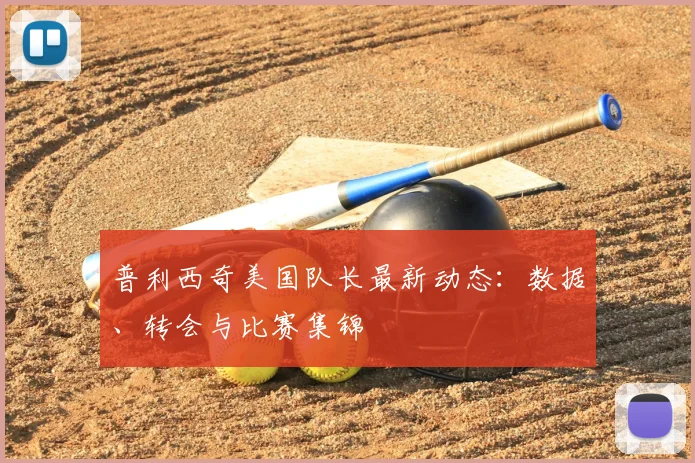 普利西奇美国队长最新动态：数据、转会与比赛集锦