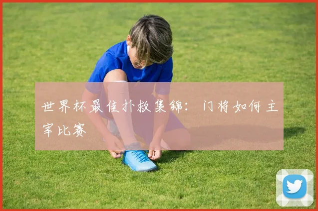 世界杯最佳扑救集锦：门将如何主宰比赛